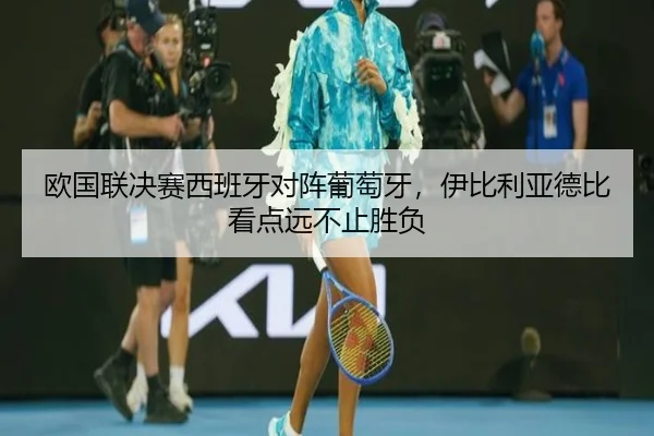 欧国联决赛西班牙对阵葡萄牙，伊比利亚德比看点远不止胜负