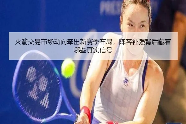 火箭交易市场动向牵出新赛季布局，阵容补强背后藏着哪些真实信号